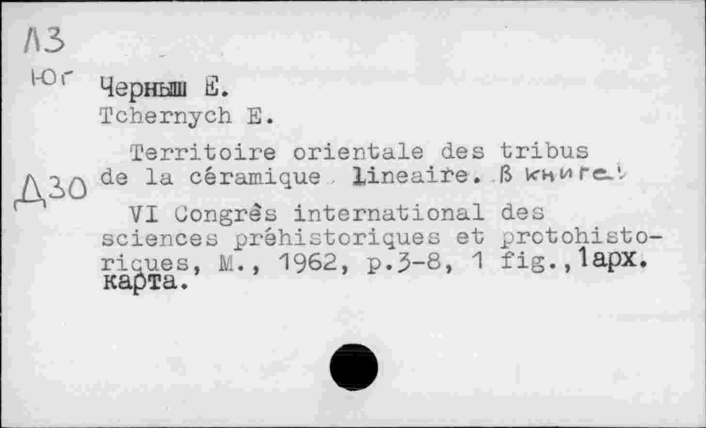 ﻿A3
'■°r Черныш E.
Tchernych E.
ДІО
Territoire orientale des de la céramique , linéaire.
VI Congrès international sciences préhistoriques et 1962, p.5-8, 1
riques, M
tribus
ß книге.',
des protohisto-fig.,lapx.